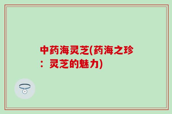 中药海灵芝(药海之珍：灵芝的魅力)