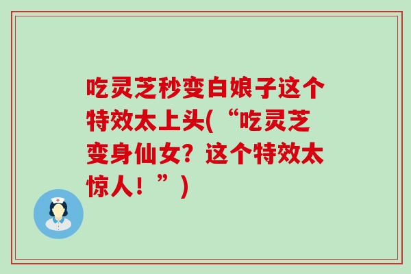 吃灵芝秒变白娘子这个特效太上头(“吃灵芝变身仙女？这个特效太惊人！”)