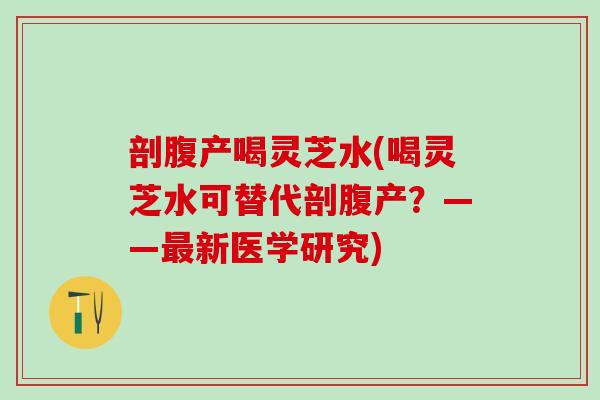 剖腹产喝灵芝水(喝灵芝水可替代剖腹产？——最新医学研究)