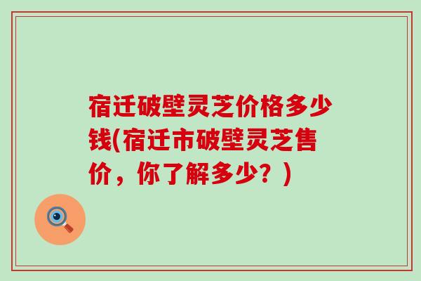 宿迁破壁灵芝价格多少钱(宿迁市破壁灵芝售价，你了解多少？)