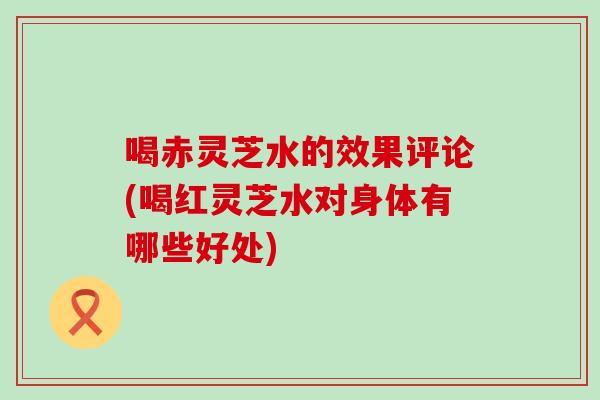 喝赤灵芝水的效果评论(喝红灵芝水对身体有哪些好处)