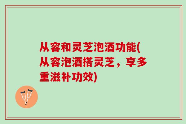 从容和灵芝泡酒功能(从容泡酒搭灵芝，享多重滋补功效)