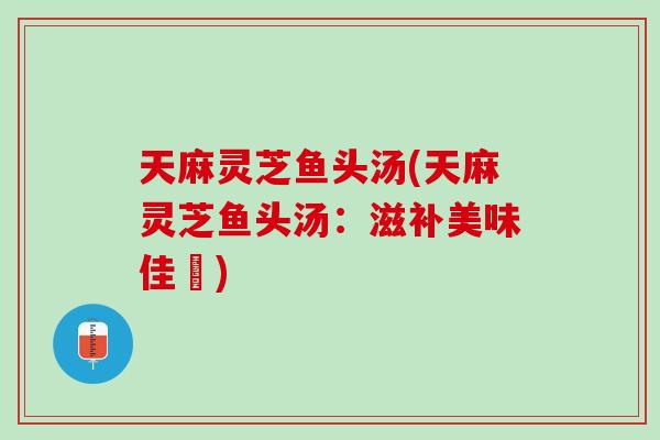 天麻灵芝鱼头汤(天麻灵芝鱼头汤：滋补美味佳餚)