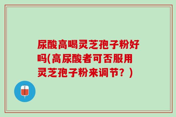 尿酸高喝灵芝孢子粉好吗(高尿酸者可否服用灵芝孢子粉来调节？)