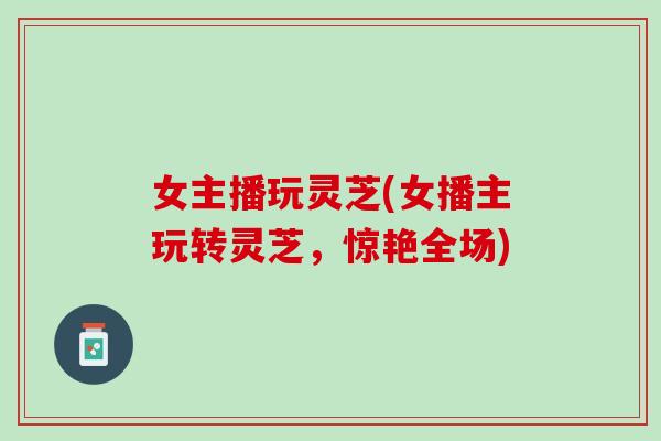 女主播玩灵芝(女播主玩转灵芝，惊艳全场)