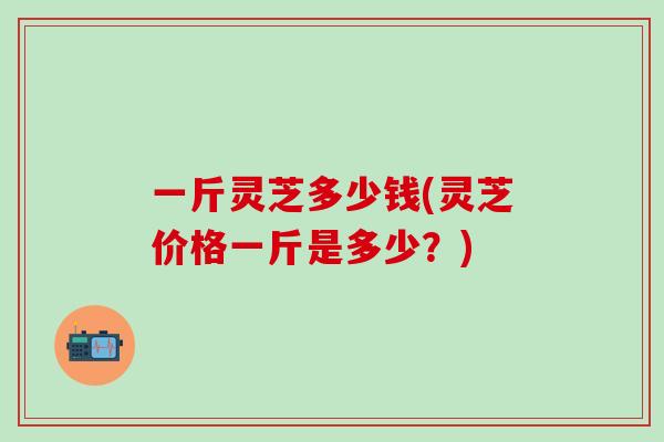 一斤灵芝多少钱(灵芝价格一斤是多少？)