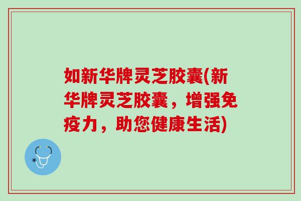 如新华牌灵芝胶囊(新华牌灵芝胶囊，增强免疫力，助您健康生活)