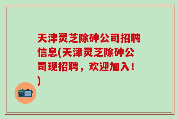 天津灵芝除砷公司招聘信息(天津灵芝除砷公司现招聘，欢迎加入！)