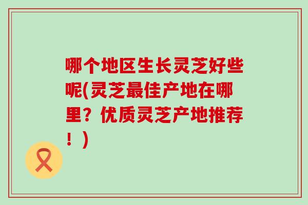 哪个地区生长灵芝好些呢(灵芝最佳产地在哪里？优质灵芝产地推荐！)