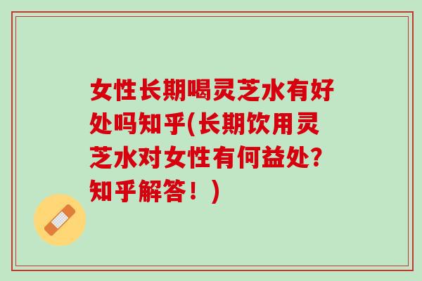 女性长期喝灵芝水有好处吗知乎(长期饮用灵芝水对女性有何益处？知乎解答！)