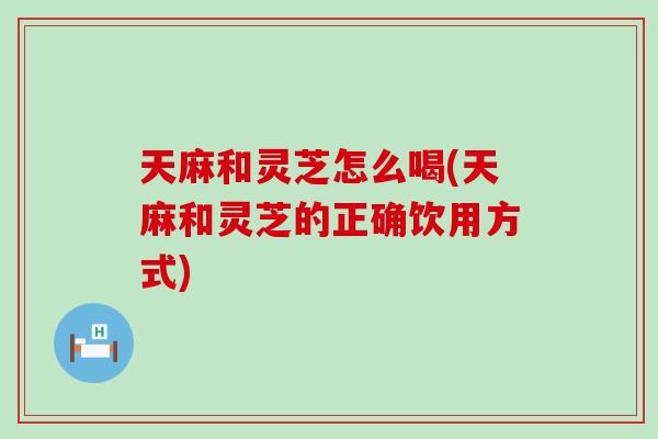 天麻和灵芝怎么喝(天麻和灵芝的正确饮用方式)