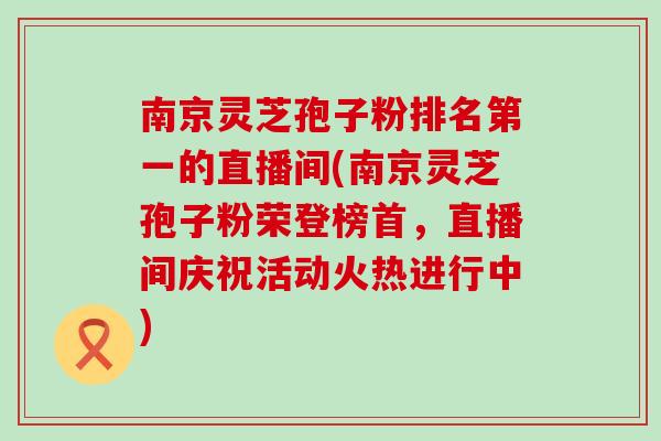 南京灵芝孢子粉排名第一的直播间(南京灵芝孢子粉荣登榜首，直播间庆祝活动火热进行中)
