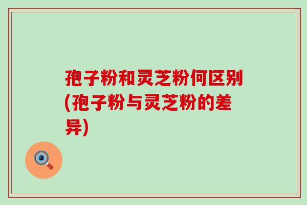 孢子粉和灵芝粉何区别(孢子粉与灵芝粉的差异)