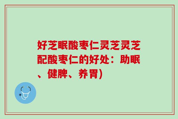 好芝眠酸枣仁灵芝灵芝配酸枣仁的好处：助眠、健脾、养胃)