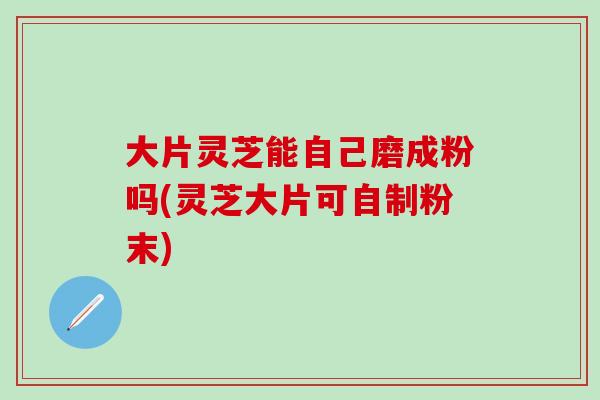大片灵芝能自己磨成粉吗(灵芝大片可自制粉末)