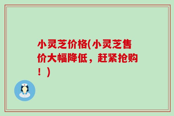 小灵芝价格(小灵芝售价大幅降低，赶紧抢购！)