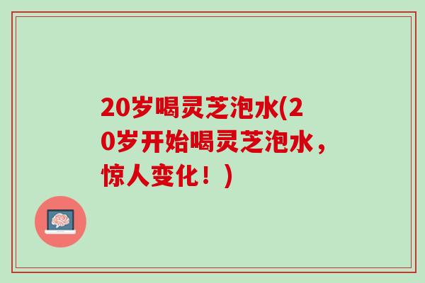 20岁喝灵芝泡水(20岁开始喝灵芝泡水，惊人变化！)