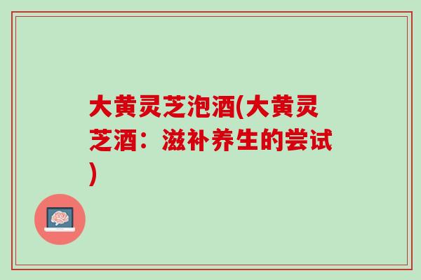 大黄灵芝泡酒(大黄灵芝酒:滋补养生的尝试) 大黄灵芝泡酒(大黄灵芝酒:滋补养生的尝试)