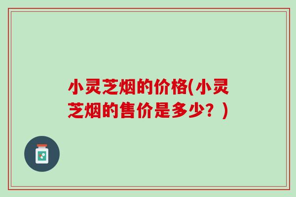 小灵芝烟的价格(小灵芝烟的售价是多少？)