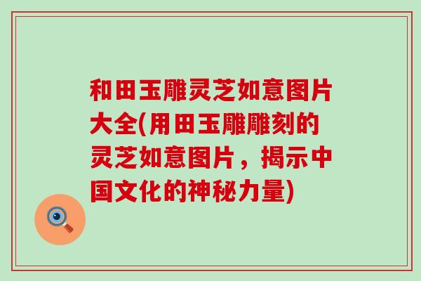 和田玉雕灵芝如意图片大全(用田玉雕雕刻的灵芝如意图片，揭示中国文化的神秘力量)