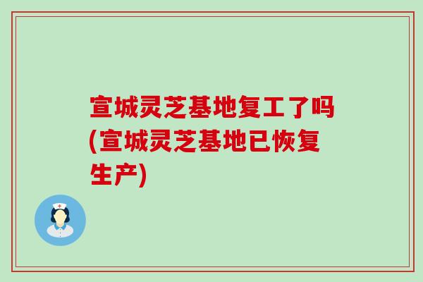宣城灵芝基地复工了吗(宣城灵芝基地已恢复生产)