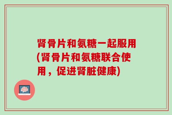 肾骨片和氨糖一起服用(肾骨片和氨糖联合使用，促进肾脏健康)