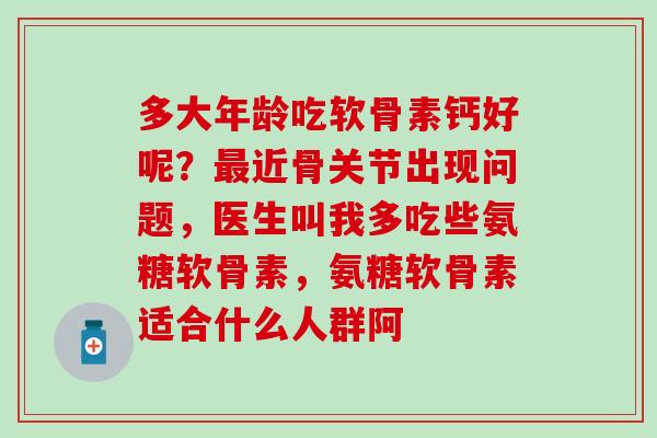 多大年龄吃软骨素钙好呢？最近骨关节出现问题，医生叫我多吃些氨糖软骨素，氨糖软骨素适合什么人群阿