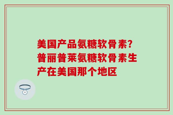 美国产品氨糖软骨素？普丽普莱氨糖软骨素生产在美国那个地区