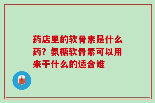 药店里的软骨素是什么药？氨糖软骨素可以用来干什么的适合谁