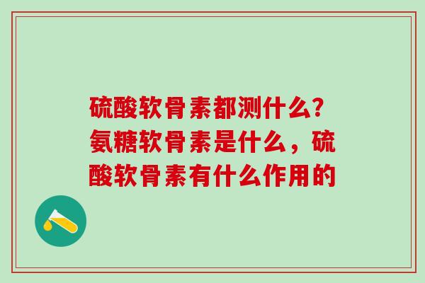 硫酸软骨素都测什么？氨糖软骨素是什么，硫酸软骨素有什么作用的
