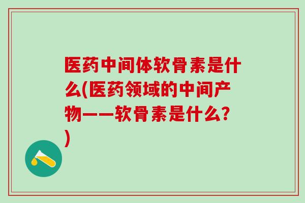 医药中间体软骨素是什么(医药领域的中间产物——软骨素是什么？)