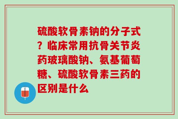 硫酸软骨素钠的分子式？临床常用抗骨关节炎药玻璃酸钠、氨基葡萄糖、硫酸软骨素三药的区别是什么