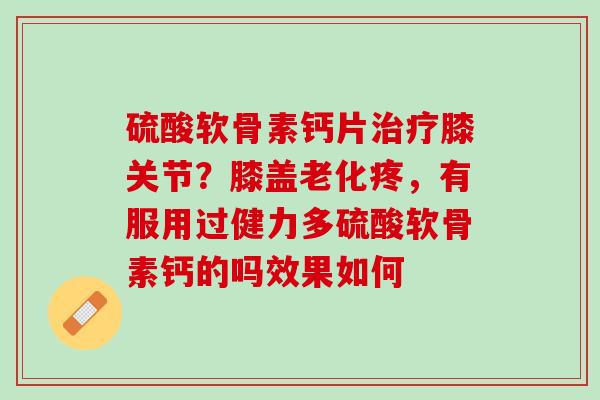 硫酸软骨素钙片治疗膝关节？膝盖老化疼，有服用过健力多硫酸软骨素钙的吗效果如何
