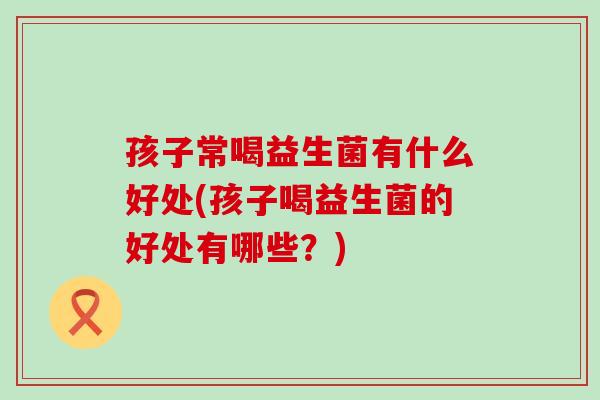 孩子常喝益生菌有什么好处(孩子喝益生菌的好处有哪些？)