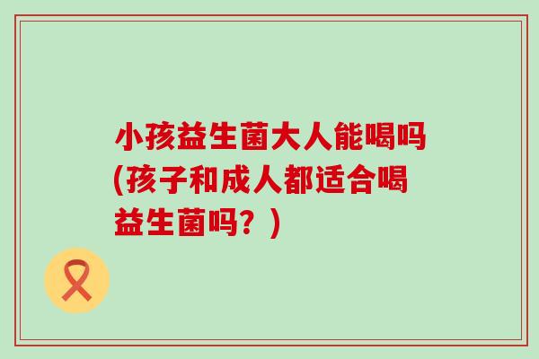 小孩益生菌大人能喝吗(孩子和成人都适合喝益生菌吗？)