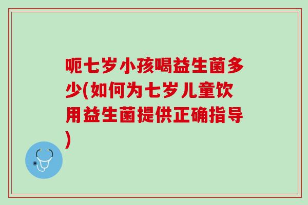 呃七岁小孩喝益生菌多少(如何为七岁儿童饮用益生菌提供正确指导)