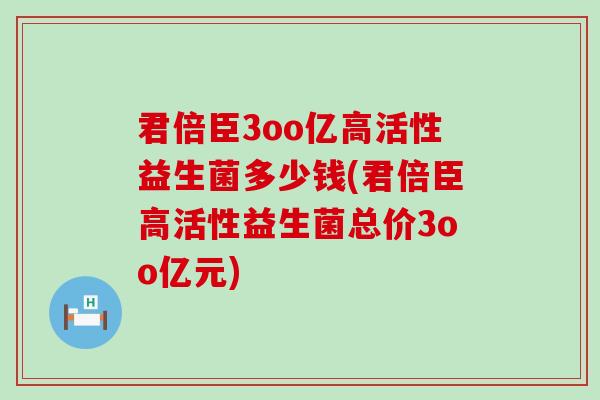 君倍臣3oo亿高活性益生菌多少钱(君倍臣高活性益生菌总价3oo亿元)
