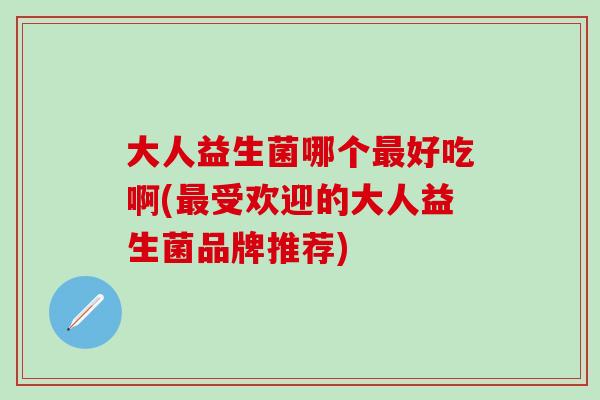 大人益生菌哪个最好吃啊(最受欢迎的大人益生菌品牌推荐)