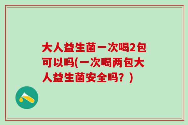 大人益生菌一次喝2包可以吗(一次喝两包大人益生菌安全吗？)