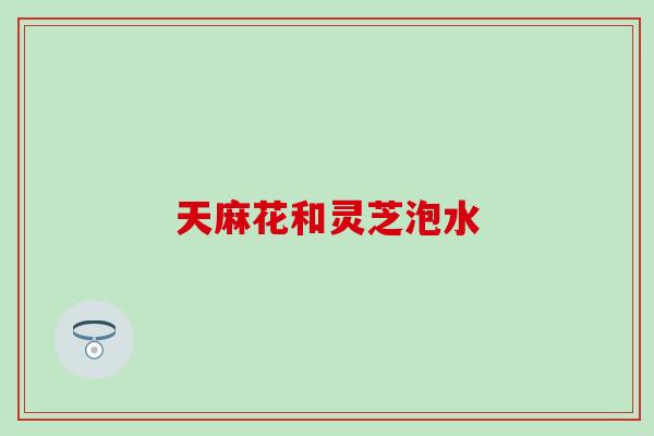 天麻花和灵芝泡水
