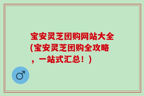 宝安灵芝团购网站大全(宝安灵芝团购全攻略，一站式汇总！)