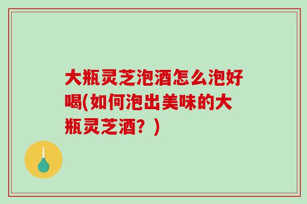 大瓶灵芝泡酒怎么泡好喝(如何泡出美味的大瓶灵芝酒？)
