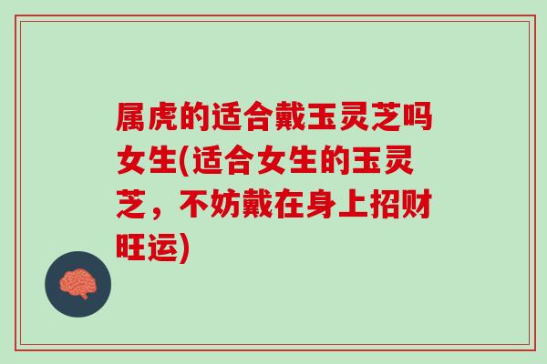 属虎的适合戴玉灵芝吗女生(适合女生的玉灵芝,不妨戴在身上招财旺运) 属虎的适合戴玉灵芝吗女生(适合女生的玉灵芝,不妨戴在身上招财旺运)