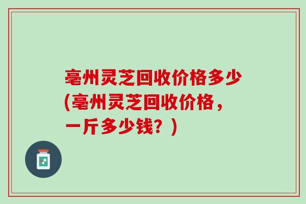 亳州灵芝回收价格多少(亳州灵芝回收价格，一斤多少钱？)