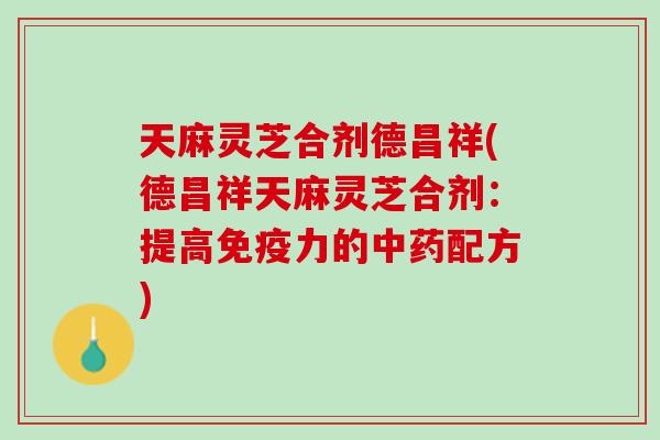 天麻灵芝合剂德昌祥(德昌祥天麻灵芝合剂：提高免疫力的中药配方)