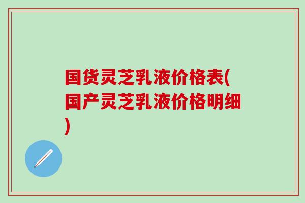 国货灵芝乳液价格表(国产灵芝乳液价格明细)