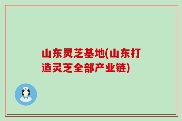 山东灵芝基地(山东打造灵芝全部产业链)