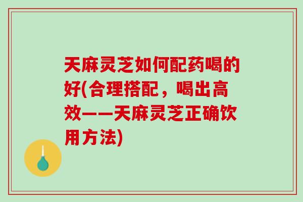 天麻灵芝如何配药喝的好(合理搭配，喝出高效——天麻灵芝正确饮用方法)