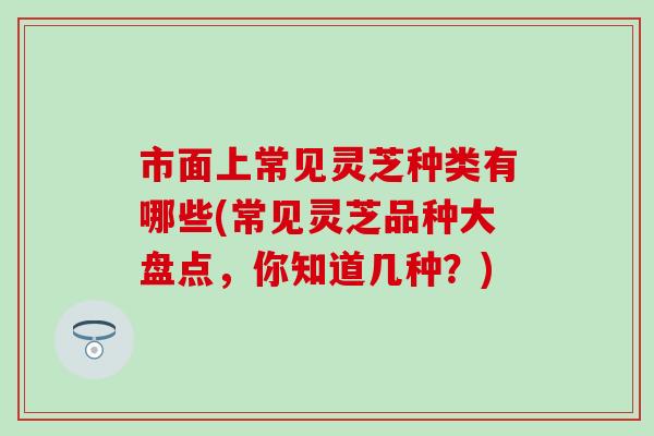 市面上常见灵芝种类有哪些(常见灵芝品种大盘点，你知道几种？)