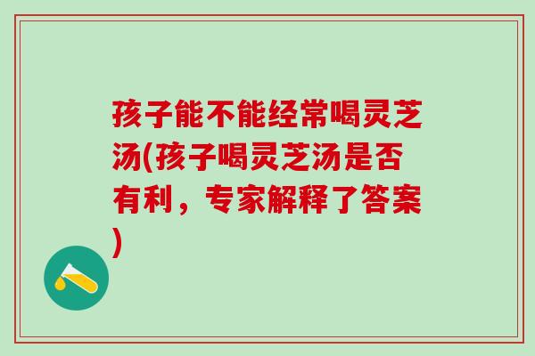 孩子能不能经常喝灵芝汤(孩子喝灵芝汤是否有利，专家解释了答案)